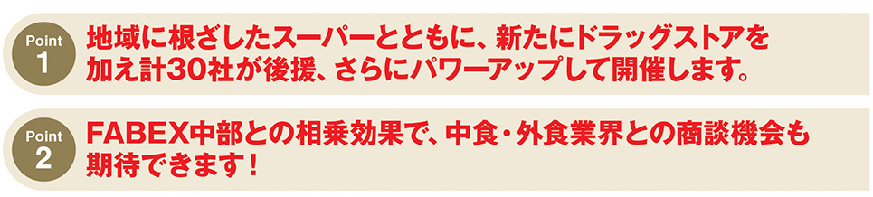 Point1：地域に根ざしたスーパーとともに、新たにドラッグストアを加え計30社が後援、さらにパワーアップして開催、 Point2：FABEX中部との相乗効果で、中食・外食業界との商談機会も期待できます！、 ベージュ背景に赤字と白抜き文字で強調された展示会のポイント解説