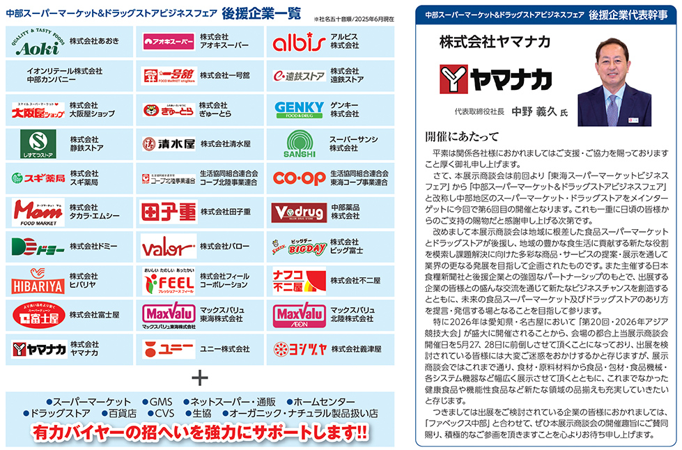 中部スーパーマーケット＆ドラッグストア ビジネスフェア 後援企業一覧、株式会社ヤマナカ 代表取締役社長 中野義久氏メッセージ付き、 後援企業ロゴ一覧：株式会社あおき、株式会社アオキスーパー、アルビス株式会社、イオンリテール株式会社中部カンパニー、株式会社一号館、株式会社遠鉄ストア、株式会社大阪屋ショップ、株式会社ぎゅーとら、GENKY、サンキョー株式会社、株式会社静鉄ストア、株式会社清水屋、株式会社三河屋、株式会社三心、株式会社スギ薬局、株式会社主婦の店、生活協同組合コープぎふ、生活協同組合連合会東海コープ事業連合、株式会社セイミヤ、株式会社田子重、株式会社トップワン、株式会社ナフコ不二屋、株式会社フィールコーポレーション、株式会社ナフコトミダ、株式会社富士屋、株式会社バロー、株式会社ピアゴ、株式会社マックスバリュ中部、マックスバリュ北陸株式会社、株式会社ヤマナカ、ユニー株式会社、株式会社ヨシヅヤ ほか多数、 支援対象：スーパーマーケット、ドラッグストア、百貨店、GMS、CVS、ネットスーパー・通販、生協、ホームセンター、オーガニック・ナチュラル関連、小売の取り扱い店、 右側に開催にあたっての代表幹事挨拶文あり、対象企業ロゴが格子状に配置された一覧形式のビジュアル　開催にあたって  　平素は関係各社様におかれましてはご支援・ご協力を賜っておりますこと厚く御礼申し上げます。 　このたび第6回目の開催を迎える「東海スーパーマーケットビジネスフェア」および「中部スーパーマーケット＆ドラッグストアビジネスフェア」と改称し、さらに発展的な展示会として生まれ変わります。 　本展示会は中部エリアにおけるスーパーマーケット、ドラッグストアを中心とした業務用商談展示会として2018年に第1回を開催し、今回で6回目の開催となります。 　改めて申し上げるまでもなく、私たちスーパーマーケット業界は、消費構造の変化・人手不足・物流問題・サステナビリティ・DXなど、様々な課題を抱えております。 　このような環境下において業界の発展と課題解決に向けては、商品やサービスの差別化と、お取引先との連携強化が必要不可欠であり、本展示会がその一助となるものと確信しております。 　また、今回は新たにドラッグストア企業にも後援参画を頂き、「第2回・2026年デイリー・ヘルスケア商品展示会」を同時開催いたします。 　これにより食品・日用品・ヘルスケア商品などの業務用商材を扱う展示商談会としての幅が広がり、来場対象業種の拡大も見込まれます。 　さらに、同時開催される「FABEX中部」（主催：日本食糧新聞社）との相乗効果も大いに期待されており、2026年5月27日、28日にポートメッセなごやにてご出展・ご来場賜りますよう、心よりお願い申し上げます。 　そして本展示会に出展をご検討されている企業の皆様におかれましては、「ファベックス中部」と合わせてご出展いただきますようお願い申し上げるとともに、積極的なご商談と成果を上げられますようお祈り申し上げます。