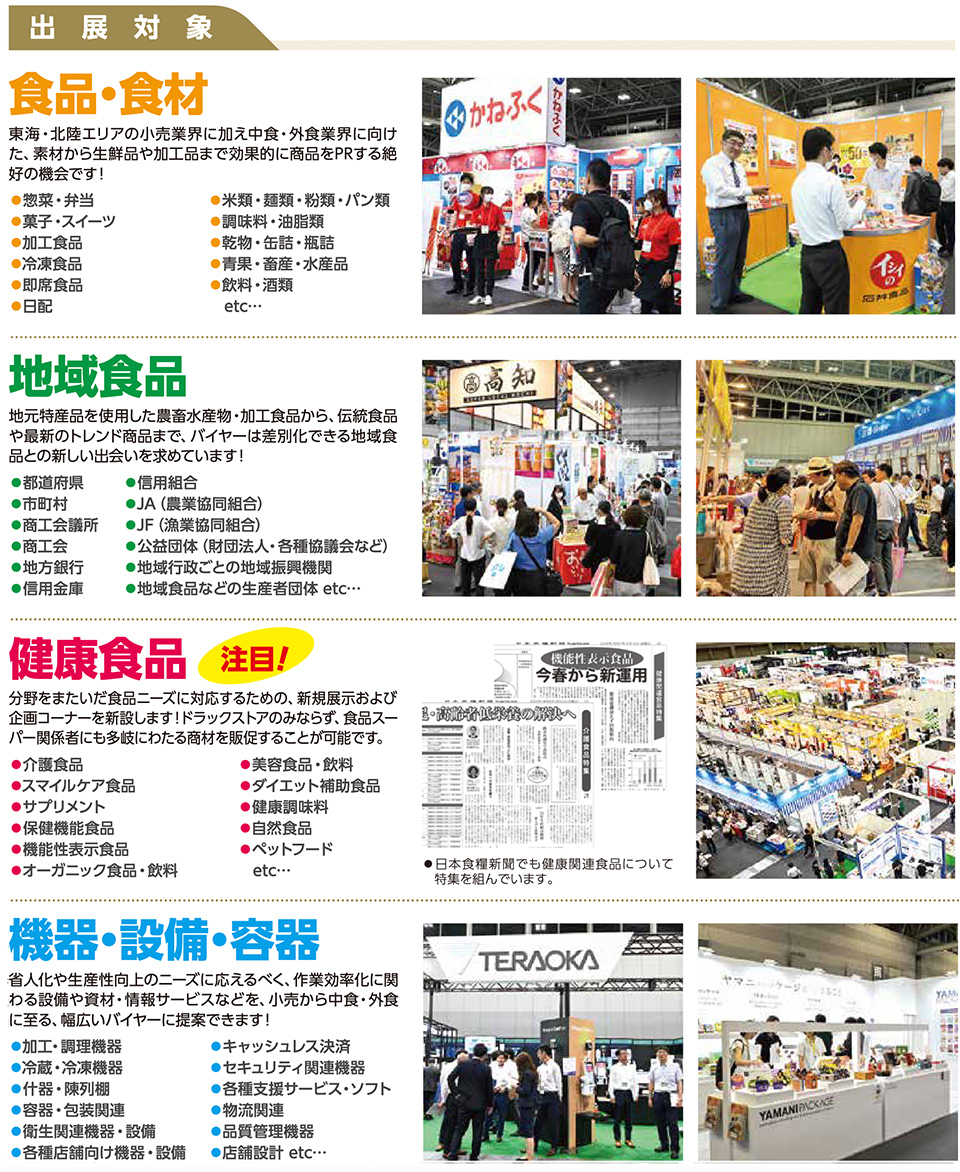 出展対象、食品・食材、東海・北陸エリアの小売業界に加え中食・外食業界に向けた、素材から生鮮品や加工品まで効果的に商品をPRする絶好のチャンスです！、野菜・青果、精肉、スイーツ・デザート、加工食品、冷凍食品、冷蔵・チルド食品、調味料・香辛料、惣菜・中食、飲料・酒類、即席食品、米穀類・麺類・パン類、魚介類、etc…、地域食品、地元特産品を使用した農産加工物・加工食品から、伝統食品や観光みやげ品まで幅広く、バイヤーに向けて強烈に訴求できる地域食の新しい出会いと拡販の場です！、都道府県、市町村、商工会、地方銀行、信用金庫、信用組合、JA（農業協同組合）、JF（漁業協同組合）、公益団体（財団法人・各種協会など）、地域成長応援企業、地域食品などの生産団体、etc…、健康食品、注目！、分野をまたいだ食品ニーズに対応するため、新規展示および企画コーナーを新設し、ドラッグストア関連のスーパーマーケット関係にも訴求力を強めた展示が可能です。、介護食、スマイルケア食品、特定保健用食品、栄養機能食品、保健機能食品、健康食品全般、オーガニック食品・自然食品、サプリメント、ダイエット補助食品、栄養補助食品、機能性表示食品、ヘルスケアフード、etc…、※日本食糧新聞でも健康関連食品について特集を組んでいます。、機器・設備・容器、省人化や生産性向上のニーズに応えるべく、作業効率化に関連する機器・設備・サービスなどを、スーパーマーケット・中食・外食に提案。意欲的なバイヤーに提案できます！、調理・加工機器、衛生・管理機器、検査機器・測定器、省力機器・什器、店舗備品・什器、ラベルプリンター・秤量機、セルフレジ・POS関連機器、包装資材・食品容器、業務用キッチンツール、店舗デザイン・什器、業務用システム・ソフト、etc…