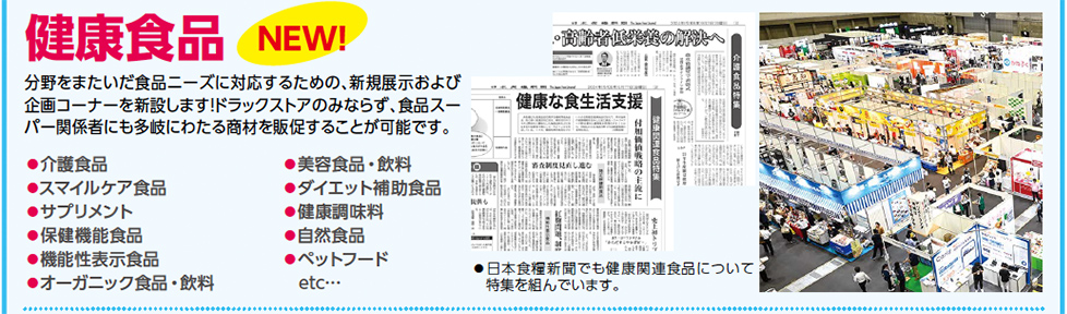 健康食品　分野をまたいだ食品ニーズに対応するための、新規展示および 企画コーナーを新設します！ドラックストアのみならず、食品スー パー関係者にも多岐にわたる商材を販促することが可能です。●介護食品 ●スマイルケア食品 ●サプリメント ●保健機能食品 ●機能性表示食品 ●オーガニック食品・飲料 ●美容食品・飲料 ●ダイエット補助食品 ●健康調味料 ●自然食品 ●ペットフード 　etc…　●日本食糧新聞でも健康関連食品について 特集を組んでいます。